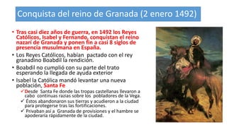 Conquista del reino de Granada (2 enero 1492)
• Tras casi diez años de guerra, en 1492 los Reyes
Católicos, Isabel y Fernando, conquistan el reino
nazarí de Granada y ponen fin a casi 8 siglos de
presencia musulmana en España.
• Los Reyes Católicos, habían pactado con el rey
granadino Boabdil la rendición.
• Boabdil no cumplió con su parte del trato
esperando la llegada de ayuda exterior
• Isabel la Católica mandó levantar una nueva
población, Santa Fe
Desde Santa Fe donde las tropas castellanas llevaron a
cabo continuas razias sobre los pobladores de la Vega.
 Éstos abandonaron sus tierras y acudieron a la ciudad
para protegerse tras las fortificaciones.
 Privaban así a Granada de provisiones y el hambre se
apoderaría rápidamente de la ciudad.
 