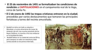 • El 25 de noviembre de 1491 se formalizaban las condiciones de
rendición o CAPITULACIONES en el campamento real de la Vega,
cerca de Santa Fe.
• El 2 de enero de 1492 las tropas cristianas entraron en la ciudad,
precedidas por varios destacamentos que tomaron las principales
fortalezas y torres del recinto amurallado.
• Boabdil se retira con todo su séquito a
Mondújar, a la zona almeriense de Laujar de
Andarax y de ahí, tras muchas presiones de los
Reyes Católicos, se marcha a Fez tras embarcar
en la localidad de Adra.
• Boabdil fallece en la ciudad del norte de África,
pero tampoco se sabe con exactitud y total
certeza donde se encuentra enterrado.
 