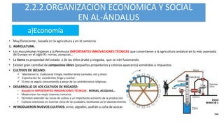 2.2.2.ORGANIZACIÓN ECONÓMICA Y SOCIAL
EN AL-ÁNDALUS
• Muy floreciente , basada en la agricultura y en el comercio
1. AGRICULTURA.
• Los musulmanes trajeron a la Península IMPORTANTES INNOVACIONES TÉCNICAS que convirtieron a la agricultura andalusí en la más avanzada
de Europa en el siglo XI: norias, acequias…
• La tierra es propiedad del estado y de las elites árabe y visigoda, que se irán fusionando.
• Existen gran cantidad de campesinos libres (pequeños propietarios y colonos aparceros) sometidos a impuestos
• CULTIVOS DE SECANO:
 Mantienen la tradicional trilogía mediterránea (cereales, vid y olivo).
 Exportación de excedentes (trigo y aceite) .
 El vino se seguía consumiendo a pesar de las prohibiciones religiosas.
• DESARROLLO DE LOS CULTIVOS DE REGADÍO:
• Basada en IMPORTANTES INNOVACIONES TÉCNICAS : NORIAS, ACEQUIAS…
• Modernizan los viejos sistemas romanos
• Permiten extender las zonas de cultivo y un importante aumento de la producción.
• Cultivos intensivos en huertas cerca de las ciudades, facilitando así el abastecimiento
• INTRODUJERON NUEVOS CULTIVOS: arroz, algodón, azafrán y caña de azúcar.
a)Economía
 