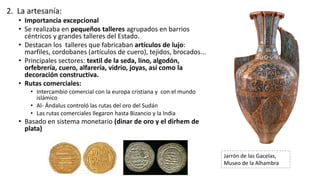2. La artesanía:
• Importancia excepcional
• Se realizaba en pequeños talleres agrupados en barrios
céntricos y grandes talleres del Estado.
• Destacan los talleres que fabricaban artículos de lujo:
marfiles, cordobanes (artículos de cuero), tejidos, brocados...
• Principales sectores: textil de la seda, lino, algodón,
orfebrería, cuero, alfarería, vidrio, joyas, así como la
decoración constructiva.
• Rutas comerciales:
• Intercambio comercial con la europa cristiana y con el mundo
islámico
• Al- Ándalus controló las rutas del oro del Sudán
• Las rutas comerciales llegaron hasta Bizancio y la India
• Basado en sistema monetario (dinar de oro y el dirhem de
plata)
Jarrón de las Gacelas,
Museo de la Alhambra
 