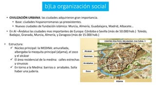 b)La organización social
• CIVILIZACIÓN URBANA: las ciudades adquirieron gran importancia.
• Base: ciudades hispanorromanas ya preexistentes.
• Nuevas ciudades de fundación islámica: Murcia, Almería, Guadalajara, Madrid, Albacete…
• En Al –Ándalus las ciudades mas importantes de Europa: Córdoba o Sevilla (más de 50.000 hab.) Toledo,
Badajoz, Granada, Murcia, Almería, y Zaragoza (más de 15.000 hab.)
• Estructura:
 Núcleo principal: la MEDINA: amurallada,
albergaba la mezquita principal (aljama), el zoco
y el alcázar
 El área residencial de la medina: calles estrechas
y sinuosas
 En torno a la Medina: barrios o arrabales. Solía
haber una judería.
 