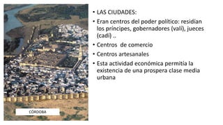 • LAS CIUDADES:
• Eran centros del poder político: residían
los príncipes, gobernadores (valí), jueces
(cadí) ..
• Centros de comercio
• Centros artesanales
• Esta actividad económica permitía la
existencia de una prospera clase media
urbana
CÓRDOBA
 