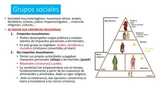Grupos sociales
• Sociedad muy heterogénea: numerosas etnias: árabes,
beréberes, eslavos, judíos, hispanovisigodos…, creencias
religiosas, culturas….
• A) SEGÚN SUS CREENCIAS RELIGIOSAS:
1. Creyentes musulmanes:
• Podían desempeñar cargos públicos y estaban
exentos de impuestos personales y territoriales.
• En este grupo se engloban: árabes, bereberes y
muladíes (cristianos convertidos al Islam)
2. No creyentes musulmanes:
• Tenían sus propias autoridades y pagaban
impuestos personales (chizya) y territoriales (jarach)
• Mozárabes (cristianos) y judíos.
• Su condición fue empeorándose con el tiempo,
fundamentalmente a partir de las invasiones de
almorávides y almohades, dado su rigor religioso.
• Ante la intolerancia, dos opciones: convertirse al
Islam o trasladarse a los reinos cristianos.
 
