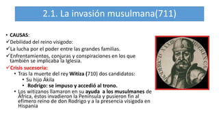 2.1. La invasión musulmana(711)
• CAUSAS:
Debilidad del reino visigodo:
La lucha por el poder entre las grandes familias.
Enfrentamientos, conjuras y conspiraciones en los que
también se implicaba la Iglesia.
Crisis sucesoria:
• Tras la muerte del rey Witiza (710) dos candidatos:
• Su hijo Ákila
• Rodrigo: se impuso y accedió al trono.
• Los witizanos llamaron en su ayuda a los musulmanes de
África, éstos invadieron la Península y pusieron fin al
efímero reino de don Rodrigo y a la presencia visigoda en
Hispania
 