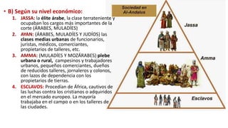 • B) Según su nivel económico:
1. JASSA: la élite árabe, la clase terrateniente y
ocupaban los cargos más importantes de la
corte (ÁRABES, MULADÍES)
2. AYAN: (ÁRABES, MULADÍES Y JUDÍOS) las
clases medias urbanas de funcionarios,
juristas, médicos, comerciantes,
propietarios de talleres, etc.
3. AMMA: (MULADÍES Y MOZÁRABES):plebe
urbana o rural, campesinos y trabajadores
urbanos, pequeños comerciantes, dueños
de reducidos talleres, jornaleros y colonos,
con lazos de dependencia con los
propietarios de tierras.
4. ESCLAVOS: Procedían de África, cautivos de
las luchas contra los cristianos o adquiridos
en el mercado europeo. La mayoría
trabajaba en el campo o en los talleres de
las ciudades.
 