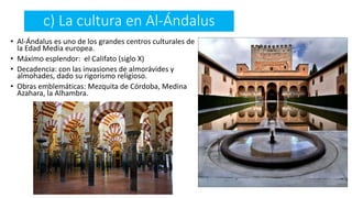 c) La cultura en Al-Ándalus
• Al-Ándalus es uno de los grandes centros culturales de
la Edad Media europea.
• Máximo esplendor: el Califato (siglo X)
• Decadencia: con las invasiones de almorávides y
almohades, dado su rigorismo religioso.
• Obras emblemáticas: Mezquita de Córdoba, Medina
Azahara, la Alhambra.
 
