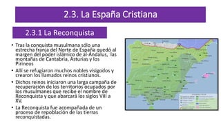 2.3. La España Cristiana
• Tras la conquista musulmana sólo una
estrecha franja del Norte de España quedó al
margen del poder islámico de al-Ándalus, las
montañas de Cantabria, Asturias y los
Pirineos
• Allí se refugiaron muchos nobles visigodos y
crearon los llamados reinos cristianos.
• Dichos reinos iniciaron una larga campaña de
recuperación de los territorios ocupados por
los musulmanes que recibe el nombre de
Reconquista y que abarcará los siglos VIII a
XV.
• La Reconquista fue acompañada de un
proceso de repoblación de las tierras
reconquistadas.
2.3.1 La Reconquista
 