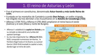 1. El reino de Asturias y León
• Fue el primero en constituirse, denominado Astur-leonés y más tarde Reino de
León.
• Fundado en las montañas de Cantabria cuando Don Pelayo, un noble visigodo,
fue elegido rey tras derrotar a los musulmanes en la Batalla de Covadonga (722)
• Alfonso I (739-757) y Alfonso II (791-842) ampliaron el reino hacia el oeste
(Galicia) y el este (Álava y norte de Burgos).
• Alfonso II estableció la capital en Oviedo y en
su reinado se descubrió una tumba del
apóstol Santiago
• Su rey más importante fue Alfonso III (866-
910): conquistó numerosos territorios, la
frontera llegó hasta el río Duero; su sucesor
García I (910-914) trasladó la capital a León,
dando lugar al reino de León.
 