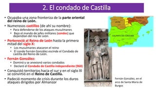 2. El condado de Castilla
• Ocupaba una zona fronteriza de la parte oriental
del reino de León.
• Numerosos castillos (de ahí su nombre):
• Para defenderse de los ataques musulmanes
• Bajo el mando de jefes militares (condes) que
dependían del rey de León.
• Perteneció al Reino de León hasta la primera
mitad del siglo X:
• Los musulmanes atacaron el reino
• El conde Fernán González escinde el Condado de
castilla del Reino de León.
• Fernán González:
• Dominó y se anexionó varios condados
• Declaró el Condado de Castilla independiente (960)
• Conquistó territorios hacia el sur y en el siglo XI
se convirtió en el Reino de Castilla.
• Padeció momento de crisis durante los duros
ataques dirigidos por Almanzor
Fernán González, en el
arco de Santa María de
Burgos
 