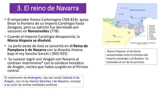 3. El reino de Navarra
• El emperador franco Carlomagno (768-814) quiso
llevar la frontera de su Imperio Carolingio hasta
Zaragoza, pero su ejército fue derrotado por
vascones en Roncesvalles (778).
• Cuando el Imperio Carolingio desapareció, la
Marca Hispana se disolvió.
• La parte oeste de ésta se convirtió en el Reino de
Pamplona o de Navarra con la dinastía Jimena
bajo el rey Sancho Garcés I (905-925)
• Su sucesor logró unir Aragón con Navarra al
contraer matrimonio* con la condesa heredera
de Aragón, núcleo que había surgido en el Pirineo
central.
El matrimonio de Andregoto, hija del conde Galindo II de
Aragón, con el rey García Sánchez I de Navarra, condujo
a la unión de ambas entidades políticas.
Marca Hispana: el territorio
comprendido entre la frontera del
Imperio carolingio y al-Ándalus. Se
localizaba al sur de los pirineos.
 
