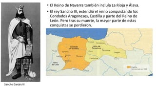 • El Reino de Navarra también incluía La Rioja y Álava.
• El rey Sancho III, extendió el reino conquistando los
Condados Aragoneses, Castilla y parte del Reino de
León. Pero tras su muerte, la mayor parte de estas
conquistas se perdieron.
Sancho Garcés III
 