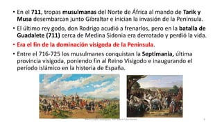 • En el 711, tropas musulmanas del Norte de África al mando de Tarik y
Musa desembarcan junto Gibraltar e inician la invasión de la Península.
• El último rey godo, don Rodrigo acudió a frenarlos, pero en la batalla de
Guadalete (711) cerca de Medina Sidonia era derrotado y perdió la vida.
• Era el fin de la dominación visigoda de la Península.
• Entre el 716-725 los musulmanes conquistan la Septimania, última
provincia visigoda, poniendo fin al Reino Visigodo e inaugurando el
período islámico en la historia de España.
Marta López Rodríguez, Ave María Casa Madre 4
 