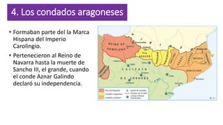 4. Los condados aragoneses
• Formaban parte del la Marca
Hispana del Imperio
Carolingio.
• Pertenecieron al Reino de
Navarra hasta la muerte de
Sancho III, el grande, cuando
el conde Aznar Galindo
declaró su independencia.
 