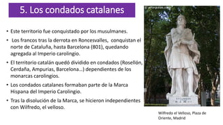 5. Los condados catalanes
• Este territorio fue conquistado por los musulmanes.
• Los francos tras la derrota en Roncesvalles, conquistan el
norte de Cataluña, hasta Barcelona (801), quedando
agregada al Imperio carolingio.
• El territorio catalán quedó dividido en condados (Rosellón,
Cerdaña, Ampurias, Barcelona…) dependientes de los
monarcas carolingios.
• Los condados catalanes formaban parte de la Marca
Hispana del Imperio Carolingio.
• Tras la disolución de la Marca, se hicieron independientes
con Wilfredo, el velloso.
Wilfredo el Velloso, Plaza de
Oriente, Madrid
 