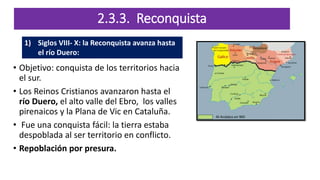 2.3.3. Reconquista
• Objetivo: conquista de los territorios hacia
el sur.
• Los Reinos Cristianos avanzaron hasta el
río Duero, el alto valle del Ebro, los valles
pirenaicos y la Plana de Vic en Cataluña.
• Fue una conquista fácil: la tierra estaba
despoblada al ser territorio en conflicto.
• Repoblación por presura.
1) Siglos VIII- X: la Reconquista avanza hasta
el río Duero:
 