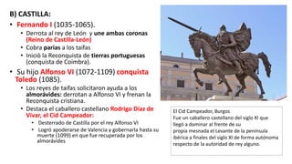 B) CASTILLA:
• Fernando I (1035-1065).
• Derrota al rey de León y une ambas coronas
(Reino de Castilla-León)
• Cobra parias a los taifas
• Inició la Reconquista de tierras portuguesas
(conquista de Coímbra).
• Su hijo Alfonso VI (1072-1109) conquista
Toledo (1085).
• Los reyes de taifas solicitaron ayuda a los
almorávides: derrotan a Alfonso VI y frenan la
Reconquista cristiana.
• Destaca el caballero castellano Rodrigo Díaz de
Vivar, el Cid Campeador:
• Desterrado de Castilla por el rey Alfonso VI
• Logró apoderarse de Valencia y gobernarla hasta su
muerte (1099) en que fue recuperada por los
almorávides
El Cid Campeador, Burgos
Fue un caballero castellano del siglo XI que
llegó a dominar al frente de su
propia mesnada el Levante de la península
ibérica a finales del siglo XI de forma autónoma
respecto de la autoridad de rey alguno.
 