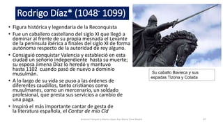 Rodrigo Díaz* (1048- 1099)
• Figura histórica y legendaria de la Reconquista
• Fue un caballero castellano del siglo XI que llegó a
dominar al frente de su propia mesnada el Levante
de la península ibérica a finales del siglo XI de forma
autónoma respecto de la autoridad de rey alguno.
• Consiguió conquistar Valencia y estableció en esta
ciudad un señorío independiente hasta su muerte;
su esposa Jimena Díaz lo heredó y mantuvo
hasta 1102 cuando pasó de nuevo a dominio
musulmán.
• A lo largo de su vida se puso a las órdenes de
diferentes caudillos, tanto cristianos como
musulmanes, como un mercenario, un soldado
profesional, que presta sus servicios a cambio de
una paga.
• Inspiró el más importante cantar de gesta de
la literatura española, el Cantar de mio Cid
Antonio Casquet y Marta López Ave María Casa Madre 47
Su caballo Bavieca y sus
espadas Tizona y Colada
 
