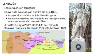 C) ARAGÓN
• Lenta expansión territorial
• Convertido en reino con Ramiro I (1035-1063).
• Incorpora los condados de Sobrarbe y Ribagorza
• No pudo avanzar hacia el sur debido a la fuerte presencia
de musulmanes en la cuenca del Ebro.
• A finales de siglo Pedro I (1094-1104), nieto de
Ramiro I conquista Huesca (1096) y Barbastro (1100).
 