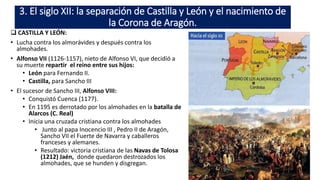 3. El siglo XII: la separación de Castilla y León y el nacimiento de
la Corona de Aragón.
 CASTILLA Y LEÓN:
• Lucha contra los almorávides y después contra los
almohades.
• Alfonso VII (1126-1157), nieto de Alfonso VI, que decidió a
su muerte repartir el reino entre sus hijos:
• León para Fernando II.
• Castilla, para Sancho III
• El sucesor de Sancho III, Alfonso VIII:
• Conquistó Cuenca (1177).
• En 1195 es derrotado por los almohades en la batalla de
Alarcos (C. Real)
• Inicia una cruzada cristiana contra los almohades
• Junto al papa Inocencio III , Pedro II de Aragón,
Sancho VII el Fuerte de Navarra y caballeros
franceses y alemanes.
• Resultado: victoria cristiana de las Navas de Tolosa
(1212) Jaén, donde quedaron destrozados los
almohades, que se hunden y disgregan.
 