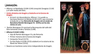 ARAGÓN:
• Alfonso I el Batallador (1104-1134) conquistó Zaragoza (1118)
y el valle medio del Ebro.
• Unión dinástica de Aragón y Cataluña en la Corona de
Aragón:
• Al morir sin descendencia, Alfonso I le sucede su
hermano Ramiro II el Monje (1134-1137), que concierta
la boda de su hija Petronila de Aragón con el conde de
Barcelona Ramón Berenguer IV. Unifica así los dos
reinos en uno.
• Ramón Berenguer IV concluyó la Reconquista del valle del
Ebro tomando Lérida y Tortosa (1148).
• Alfonso II (1162-1196):
• Hijo de Ramón Berenguer IV y de Petronila
• Primer monarca de la Corona de Aragón
• Conquista Teruel (1171)
• Su hijo Pedro II (1196-1213) colaboró en la victoria de las
Navas de Tolosa (1212).
• Navarra se mantiene como reino independiente de Aragón.
 