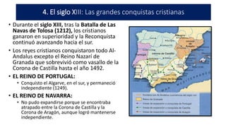 • Durante el siglo XIII, tras la Batalla de Las
Navas de Tolosa (1212), los cristianos
ganaron en superioridad y la Reconquista
continuó avanzando hacia el sur.
• Los reyes cristianos conquistaron todo Al-
Andalus excepto el Reino Nazarí de
Granada que sobrevivió como vasallo de la
Corona de Castilla hasta el año 1492.
• EL REINO DE PORTUGAL:
• Conquisto el Algarve, en el sur, y permaneció
independiente (1249).
• EL REINO DE NAVARRA:
• No pudo expandirse porque se encontraba
atrapado entre la Corona de Castilla y la
Corona de Aragón, aunque logró mantenerse
independiente.
4. El siglo XIII: Las grandes conquistas cristianas
 