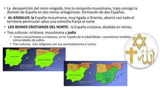• La desaparición del reino visigodo, tras la conquista musulmana, trajo consigo la
división de España en dos reinos antagónicos: formación de dos Españas.
• AL-ANDALUS: la España musulmana, muy ligada a Oriente, abarcó casi todo el
territorio peninsular salvo una estrecha franja al norte
• LOS REINOS CRISTIANOS DEL NORTE: la España cristiana, dividida en reinos.
• Tres culturas: cristiana, musulmana y judía
• Junto a musulmanes y cristianos, en la España de la Edad Media coexistieron también,
comunidades de judíos.
• Tres culturas, tres religiones con sus acomodaciones y luchas.
 