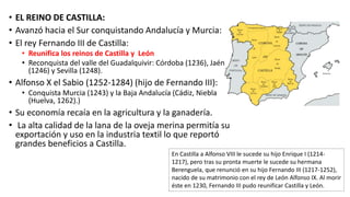 • EL REINO DE CASTILLA:
• Avanzó hacia el Sur conquistando Andalucía y Murcia:
• El rey Fernando III de Castilla:
• Reunifica los reinos de Castilla y León
• Reconquista del valle del Guadalquivir: Córdoba (1236), Jaén
(1246) y Sevilla (1248).
• Alfonso X el Sabio (1252-1284) (hijo de Fernando III):
• Conquista Murcia (1243) y la Baja Andalucía (Cádiz, Niebla
(Huelva, 1262).)
• Su economía recaía en la agricultura y la ganadería.
• La alta calidad de la lana de la oveja merina permitía su
exportación y uso en la industria textil lo que reportó
grandes beneficios a Castilla.
En Castilla a Alfonso VIII le sucede su hijo Enrique I (1214-
1217), pero tras su pronta muerte le sucede su hermana
Berenguela, que renunció en su hijo Fernando III (1217-1252),
nacido de su matrimonio con el rey de León Alfonso IX. Al morir
éste en 1230, Fernando III pudo reunificar Castilla y León.
 