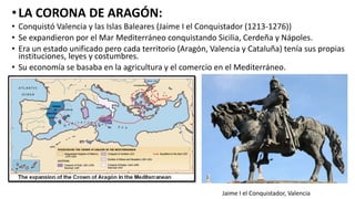 •LA CORONA DE ARAGÓN:
• Conquistó Valencia y las Islas Baleares (Jaime I el Conquistador (1213-1276))
• Se expandieron por el Mar Mediterráneo conquistando Sicilia, Cerdeña y Nápoles.
• Era un estado unificado pero cada territorio (Aragón, Valencia y Cataluña) tenía sus propias
instituciones, leyes y costumbres.
• Su economía se basaba en la agricultura y el comercio en el Mediterráneo.
Jaime I el Conquistador, Valencia
 