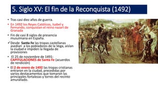 5. Siglo XV: El fin de la Reconquista (1492)
• Tras casi diez años de guerra.
• En 1492 los Reyes Católicos, Isabel y
Fernando, conquistan el reino nazarí de
Granada
• Fin de casi 8 siglos de presencia
musulmana en España.
Desde Santa Fe las tropas castellanas
asedian a los pobladores de la Vega, aíslan
la ciudad e impiden la llegada de
provisiones
• El 25 de noviembre de 1491:
CAPITULACIONES de Santa Fe (acuerdos
de rendición)
• El 2 de enero de 1492 las tropas cristianas
entraron en la ciudad, precedidas por
varios destacamentos que tomaron las
principales fortalezas y torres del recinto
amurallado.
 