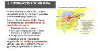 • Primer tipo de repoblación: simple
ocupación de la tierra, quien la cultiva
se convierte en propietario
• Los territorios conquistados fueron
colonizados por campesinos de las
montañas del norte:
• Trabajaban las tierras vacías
• Conseguían la propiedad de la tierra
(“presura” o “aprisio”: apropiarse)
• Se agrupaban fundando aldeas.
• También se dio la repoblación
organizada por nobles y monasterios,
dando lugar al establecimiento de
grandes propiedades o señoríos.
• 1. REPOBLACIÓN POR PRESURA:
 