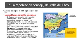 2. La repoblación concejil, del valle del Ebro
• Abarca los siglos XI y XII y principios del
XIII.
• La repoblación concejil o municipal:
• En la zona comprendida entre los ríos
Duero y Tajo y en el valle del Ebro.
• Establecían núcleos de población o
concejos, formados por una villa o ciudad
amurallada con su término municipal o
alfoz.
• Para atraer pobladores los reyes otorgaban
fueros muy ventajosos para sus
pobladores: de orden fiscal (menos
impuestos) y jurídico (leyes más favorables,
menores penas por los delitos…).
• El monarca paga la colaboración de la
nobleza en la conquista repartiendo entre
ella aldeas, villas y explotaciones rurales.
 