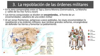 • En la zona comprendida entre el Tajo y Sierra Morena (Extremadura, La Mancha
y valles de los ríos Turia y Júcar)
• Las tierras conquistadas se dividen en encomiendas, al frente de un
encomendador, caballero de una orden militar
• Al ser zonas fronterizas, peligrosas y poco pobladas, los reyes encomendaban la
repoblación a las órdenes militares, que recibían grandes señoríos, encargándose
de defender las tierras y fomentar su poblamiento.
3. La repoblación de las órdenes militares
 