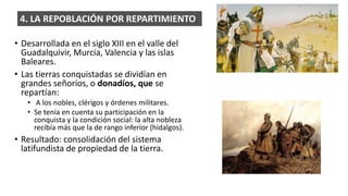 • Desarrollada en el siglo XIII en el valle del
Guadalquivir, Murcia, Valencia y las islas
Baleares.
• Las tierras conquistadas se dividían en
grandes señoríos, o donadíos, que se
repartían:
• A los nobles, clérigos y órdenes militares.
• Se tenía en cuenta su participación en la
conquista y la condición social: la alta nobleza
recibía más que la de rango inferior (hidalgos).
• Resultado: consolidación del sistema
latifundista de propiedad de la tierra.
4. LA REPOBLACIÓN POR REPARTIMIENTO.
 