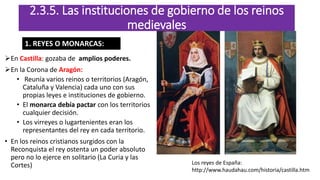 En Castilla: gozaba de amplios poderes.
En la Corona de Aragón:
• Reunía varios reinos o territorios (Aragón,
Cataluña y Valencia) cada uno con sus
propias leyes e instituciones de gobierno.
• El monarca debía pactar con los territorios
cualquier decisión.
• Los virreyes o lugartenientes eran los
representantes del rey en cada territorio.
• En los reinos cristianos surgidos con la
Reconquista el rey ostenta un poder absoluto
pero no lo ejerce en solitario (La Curia y las
Cortes)
2.3.5. Las instituciones de gobierno de los reinos
medievales
Los reyes de España:
http://www.haudahau.com/historia/castilla.htm
1. REYES O MONARCAS:
 