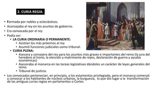 • Formada por nobles y eclesiásticos.
• Aconsejaba al rey en los asuntos de gobierno.
• Era convocada por el rey
• Podía ser:
• LA CURIA ORDINARIA O PERMANENTE:
• Asistían los más próximos al rey
• Asumió funciones judiciales como tribunal.
• CURIA PLENA:
• Asesora y consejera del rey para los asuntos más graves e importantes del reino (la jura del
heredero al trono, la elección y matrimonio de reyes, declaración de guerra y ayudas
económicas)
• Asesoraba al monarca en las tareas legislativas dándoles un carácter de leyes generales del
reino.
• Tribunal de justicia.
• Los convocados pertenecían, en principio, a los estamentos privilegiado, pero el monarca comenzó
a convocar a los habitantes de núcleos urbanos, la burguesía, lo que dio lugar a la transformación
de las antiguas curias regias en parlamentos o Cortes
2. CURIA REGIA:
 