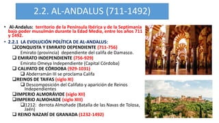 2.2. AL-ANDALUS (711-1492)
• Al-Andalus: territorio de la Península Ibérica y de la Septimania
bajo poder musulmán durante la Edad Media, entre los años 711
y 1492.
• 2.2.1 LA EVOLUCIÓN POLÍTICA DE AL-ANDALUS:
CONQUISTA Y EMIRATO DEPENDIENTE (711-756)
Emirato (provincia) dependiente del califa de Damasco.
 EMIRATO INDEPENDIENTE (756-929)
Emirato Omeya Independiente (Capital Córdoba)
 CALIFATO DE CÓRDOBA (929-1031)
 Abderramán III se proclama Califa
REINOS DE TAIFAS (siglo XI)
 Descomposición del Califato y aparición de Reinos
Independientes
IMPERIO ALMORÁVIDE (siglo XII)
IMPERIO ALMOHADE (siglo XIII)
1212: derrota Almohade (Batalla de las Navas de Tolosa,
Jaén)
 REINO NAZARÍ DE GRANADA (1232-1492)
 
