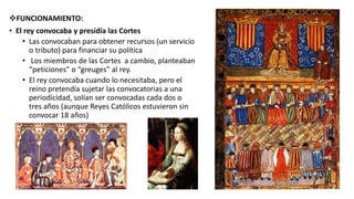 FUNCIONAMIENTO:
• El rey convocaba y presidía las Cortes
• Las convocaban para obtener recursos (un servicio
o tributo) para financiar su política
• Los miembros de las Cortes a cambio, planteaban
“peticiones” o “greuges” al rey.
• El rey convocaba cuando lo necesitaba, pero el
reino pretendía sujetar las convocatorias a una
periodicidad, solían ser convocadas cada dos o
tres años (aunque Reyes Católicos estuvieron sin
convocar 18 años)
 
