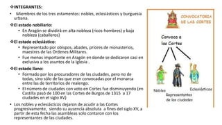 INTEGRANTES:
• Miembros de los tres estamentos: nobles, eclesiásticos y burguesía
urbana.
El estado nobiliario:
• En Aragón se dividirá en alta nobleza (ricos-hombres) y baja
nobleza (caballeros)
El estado eclesiástico:
• Representado por obispos, abades, priores de monasterios,
maestres de las Ordenes Militares.
• Fue menos importante en Aragón en donde se dedicaron casi en
exclusiva a los asuntos de la Iglesia .
El estado llano:
• Formado por los procuradores de las ciudades, pero no de
todas, sino sólo de las que eran convocadas por el monarca
entre las de territorios de realengo.
• El número de ciudades con voto en Cortes fue disminuyendo (en
Castilla pasó de 100 en las Cortes de Burgos de 1315 a 17
ciudades en el siglo XV)
• Los nobles y eclesiásticos dejaron de acudir a las Cortes
progresivamente, siendo su ausencia absoluta a fines del siglo XV, a
partir de esta fecha las asambleas solo contaron con los
representantes de las ciudades.
 