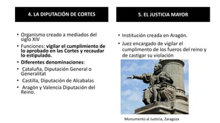 4. LA DIPUTACIÓN DE CORTES
• Organismo creado a mediados del
siglo XIV
• Funciones: vigilar el cumplimiento de
lo aprobado en las Cortes y recaudar
lo estipulado.
• Diferentes denominaciones:
• Cataluña, Diputación General o
Generalitat
• Castilla, Diputación de Alcabalas
• Aragón y Valencia Diputación del
Reino.
5. EL JUSTICIA MAYOR
• Institución creada en Aragón.
• Juez encargado de vigilar el
cumplimento de los fueros del reino y
de castigar su violación
Monumento al Justicia, Zaragoza
 