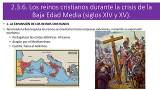 2.3.6. Los reinos cristianos durante la crisis de la
Baja Edad Media (siglos XIV y XV).
• 1. LA EXPANSIÓN DE LOS REINOS CRISTIANOS
• Terminada la Reconquista los reinos se orientaron hacia empresas exteriores, iniciando su expansión
marítima:
• Portugal por las costas atlánticas africanas
• Aragón por el Mediterráneo
• Castilla: hacia el Atlántico.
 