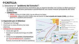 CASTILLA:
1. Solucionar el “problema del Estrecho”:
• La presencia de benimerines (miembros de un imperio bereber con núcleo en Marruecos) en
el estrecho de Gibraltar planteaba la posibilidad de una nueva invasión procedente del norte
de África.
• CONQUISTAS:
• TARIFA: Sancho IV (1284-1295), hijo de Alfonso X el Sabio
• ALGECIRAS: Alfonso XI (1312-1350), nieto de Sancho IV, tras la batalla del Salado (1340), con ella se
pone fin al “problema del Estrecho”
2. Expansión por el Atlántico:
• Rivalidad con Portugal
• Interés por la costa africana y las rutas
atlánticas.
• CONQUISTA DE CANARIAS:
• Inicios del siglo XV
• Durante el reinado de Enrique III (1390-
1406)
• Conquista de Lanzarote y Fuerteventura
por Juan de Bethancourt, (caballero
francés al servicio del monarca castellano).
 