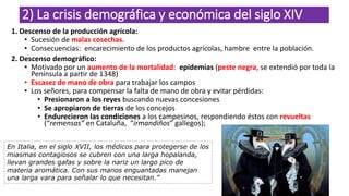 2) La crisis demográfica y económica del siglo XIV
1. Descenso de la producción agrícola:
• Sucesión de malas cosechas.
• Consecuencias: encarecimiento de los productos agrícolas, hambre entre la población.
2. Descenso demográfico:
• Motivado por un aumento de la mortalidad: epidemias (peste negra, se extendió por toda la
Península a partir de 1348)
• Escasez de mano de obra para trabajar los campos
• Los señores, para compensar la falta de mano de obra y evitar pérdidas:
• Presionaron a los reyes buscando nuevas concesiones
• Se apropiaron de tierras de los concejos
• Endurecieron las condiciones a los campesinos, respondiendo éstos con revueltas
(“remensas” en Cataluña, “irmandiños” gallegos);
En Italia, en el siglo XVII, los médicos para protegerse de los
miasmas contagiosos se cubren con una larga hopalanda,
llevan grandes gafas y sobre la nariz un largo pico de
materia aromática. Con sus manos enguantadas manejan
una larga vara para señalar lo que necesitan.”
 