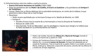 3. Enfrentamientos entre los nobles y contra la corona:
• Guerra Civil entre hermanos en Castilla (1366-1369):
• Entre los partidarios del rey Pedro I de Castilla, el Cruel o el Justiciero y los partidarios de Enrique II
de Trastámara.
• Causas: Pedro fue un férreo defensor de la autoridad monárquica, en contra de la nobleza, lo que
posicionó a ésta a favor de su rival Enrique
• Desenlace:
• Pedro muere apuñalado por su hermano Enrique en la Batalla de Montiel, en 1369.
• Enrique II
• Accede al trono tras la muerte de su hermanastro e inicia la dinastía de Trastámara
• Reinará de 1369-1379.
• Será llamado “el de las Mercedes”, por los privilegios y riqueza que otorgó a la nobleza que
le había ayudado en su enfrentamiento con Pedro I.
• Pedro I de Castilla: hijo del rey Alfonso XI y María de Portugal, heredó el
trono a la muerte de su padre en 1350
• Enrique de Trastámara (futuro Enrique II de Castilla): hijo bastardo del rey
Alfonso XI y su amante Leonor de Guzmán. Enrique fue adoptado por el
conde de Trastámara. Tras la muerte de su padre, Pedro I y su madre, la reina
María, ordenan la detención y ejecución de Leonor, amante del rey Alfonso XI
y madre de 10 hijos ilegítimos.
 