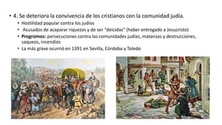 • 4. Se deteriora la convivencia de los cristianos con la comunidad judía.
• Hostilidad popular contra los judíos
• Acusados de acaparar riquezas y de ser “deicidas” (haber entregado a Jesucristo)
• Progromos: persecuciones contra las comunidades judías, matanzas y destrucciones,
saqueos, incendios
• La más grave ocurrió en 1391 en Sevilla, Córdoba y Toledo
 