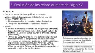 3. Evolución de los reinos durante del siglo XV
CASTILLA:
• Fuerte recuperación demográfica y económica
• Mala gestión de los reyes Juan II (1406-1454) y su hijo
Enrique IV (1454-1474):
• Monarcas débiles, sin carácter, fáciles de dominar,
• Incapaces de someter a la poderosa nobleza
• Juan II:
• Primer matrimonio con María de Aragón: hijo Enrique IV
• Segundo matrimonio con Isabel de Portugal: Isabel I de
Castilla, ”la Católica” (1451-1504) y el príncipe Alfonso
(1453-1468)
• Álvaro de Luna, favorito del rey, defendió el poder del
monarca frente a la beligerante y ambiciosa nobleza,
• El rey, ante las constantes quejas de la nobleza acerca de
la política de su condestable, don Álvaro de Luna, y
siguiendo los consejos de la segunda esposa del rey,
Isabel de Portugal, (madre de Isabel la católica) ordena la
detención y ejecución de don Álvaro.
Colecta para sepultar el cadáver de
don Álvaro de Luna, de José María
Rodríguez de Losada. 1866.
Condestable: máximo representante
militar del Rey en ausencia del mismo.
Cargo creado por Juan II
 