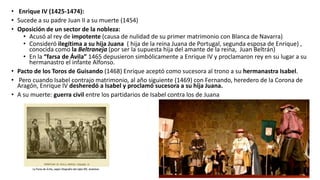 • Enrique IV (1425-1474):
• Sucede a su padre Juan II a su muerte (1454)
• Oposición de un sector de la nobleza:
• Acusó al rey de impotente (causa de nulidad de su primer matrimonio con Blanca de Navarra)
• Consideró ilegítima a su hija Juana ( hija de la reina Juana de Portugal, segunda esposa de Enrique) ,
conocida como la Beltraneja (por ser la supuesta hija del amante de la reina, Juan Beltrán)
• En la “farsa de Ávila” 1465 depusieron simbólicamente a Enrique IV y proclamaron rey en su lugar a su
hermanastro el infante Alfonso.
• Pacto de los Toros de Guisando (1468) Enrique aceptó como sucesora al trono a su hermanastra Isabel.
• Pero cuando Isabel contrajo matrimonio, al año siguiente (1469) con Fernando, heredero de la Corona de
Aragón, Enrique IV desheredó a Isabel y proclamó sucesora a su hija Juana.
• A su muerte: guerra civil entre los partidarios de Isabel contra los de Juana
 
