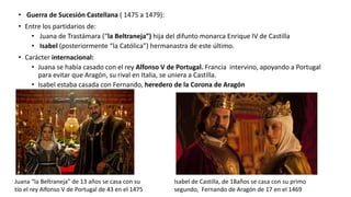 • Guerra de Sucesión Castellana ( 1475 a 1479):
• Entre los partidarios de:
• Juana de Trastámara (“la Beltraneja”) hija del difunto monarca Enrique IV de Castilla
• Isabel (posteriormente “la Católica”) hermanastra de este último.
• Carácter internacional:
• Juana se había casado con el rey Alfonso V de Portugal. Francia intervino, apoyando a Portugal
para evitar que Aragón, su rival en Italia, se uniera a Castilla.
• Isabel estaba casada con Fernando, heredero de la Corona de Aragón
Juana “la Beltraneja” de 13 años se casa con su
tío el rey Alfonso V de Portugal de 43 en el 1475
Isabel de Castilla, de 18años se casa con su primo
segundo, Fernando de Aragón de 17 en el 1469
 