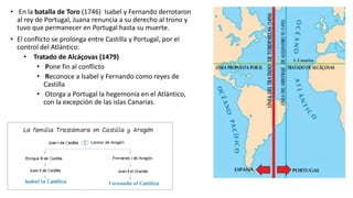 • En la batalla de Toro (1746) Isabel y Fernando derrotaron
al rey de Portugal, Juana renuncia a su derecho al trono y
tuvo que permanecer en Portugal hasta su muerte.
• El conflicto se prolonga entre Castilla y Portugal, por el
control del Atlántico:
• Tratado de Alcáçovas (1479)
• Pone fin al conflicto
• Reconoce a Isabel y Fernando como reyes de
Castilla
• Otorga a Portugal la hegemonía en el Atlántico,
con la excepción de las islas Canarias.
 