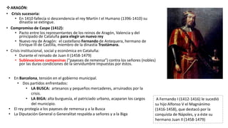 ARAGÓN:
• Crisis sucesoria:
• En 1410 fallecía si descendencia el rey Martín I el Humano (1396-1410) su
dinastía se extingue.
• Compromiso de Caspe (1412):
• Pacto entre los representantes de los reinos de Aragón, Valencia y del
principado de Cataluña para elegir un nuevo rey
• Nuevo rey de Aragón: el castellano Fernando de Antequera, hermano de
Enrique III de Castilla, miembro de la dinastía Trastámara.
• Crisis institucional, social y económica en Cataluña:
• Durante el reinado de Juan II (1458-1479)
• Sublevaciones campesinas (“payeses de remensa”) contra los señores (nobles)
por las duras condiciones de la servidumbre impuestas por éstos.
A Fernando I (1412-1416) le sucedió
su hijo Alfonso V el Magnánimo
(1416-1458), que destacó por la
conquista de Nápoles, y a éste su
hermano Juan II (1458-1479)
• En Barcelona, tensión en el gobierno municipal.
• Dos partidos enfrentados:
• LA BUSCA: artesanos y pequeños mercaderes, arruinados por la
crisis.
• LA BIGA: alta burguesía, el patriciado urbano, acaparan los cargos
del municipio.
• El rey protegía a los payeses de remensa y a la Busca
• La Diputación General o Generalitat respalda a señores y a la Biga
 
