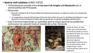 • Guerra civil catalana (1462–1472):
• Enfrentamiento armado entre el rey Juan II de Aragón y la Diputación por el
control político del Principado.
• Detonante:
• Decisión unilateral de la Generalidad de Cataluña de levantar un ejército contra los campesinos
"remensas"
• La sospechosa muerte del príncipe Carlos de Viana (hijo de Juan II y de Blanca de Navarra, cuyo
derecho al trono de Navarra había sido usurpado por su padre) protegido de Barcelona
• Juan II terminó imponiendo su autoridad, pero la mayor parte de los problemas
continuaron sin solución hasta el reinado de su hijo Fernando
Carlos de Viana, 31 años
mayor que su hermanastro
Fernando el Católico, murió a
la edad de 40 años, por causas
aún desconocidas.
Oficialmente falleció de
pleuresía; algunos
historiadores sostienen que
fue de tuberculosis, otros
aseguran que murió
envenenado por orden de su
madrastra.
 